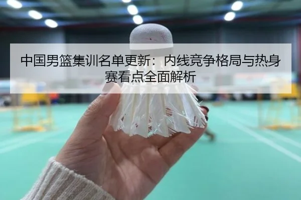 中国男篮集训名单更新:内线竞争格局与热身赛看点全面解析